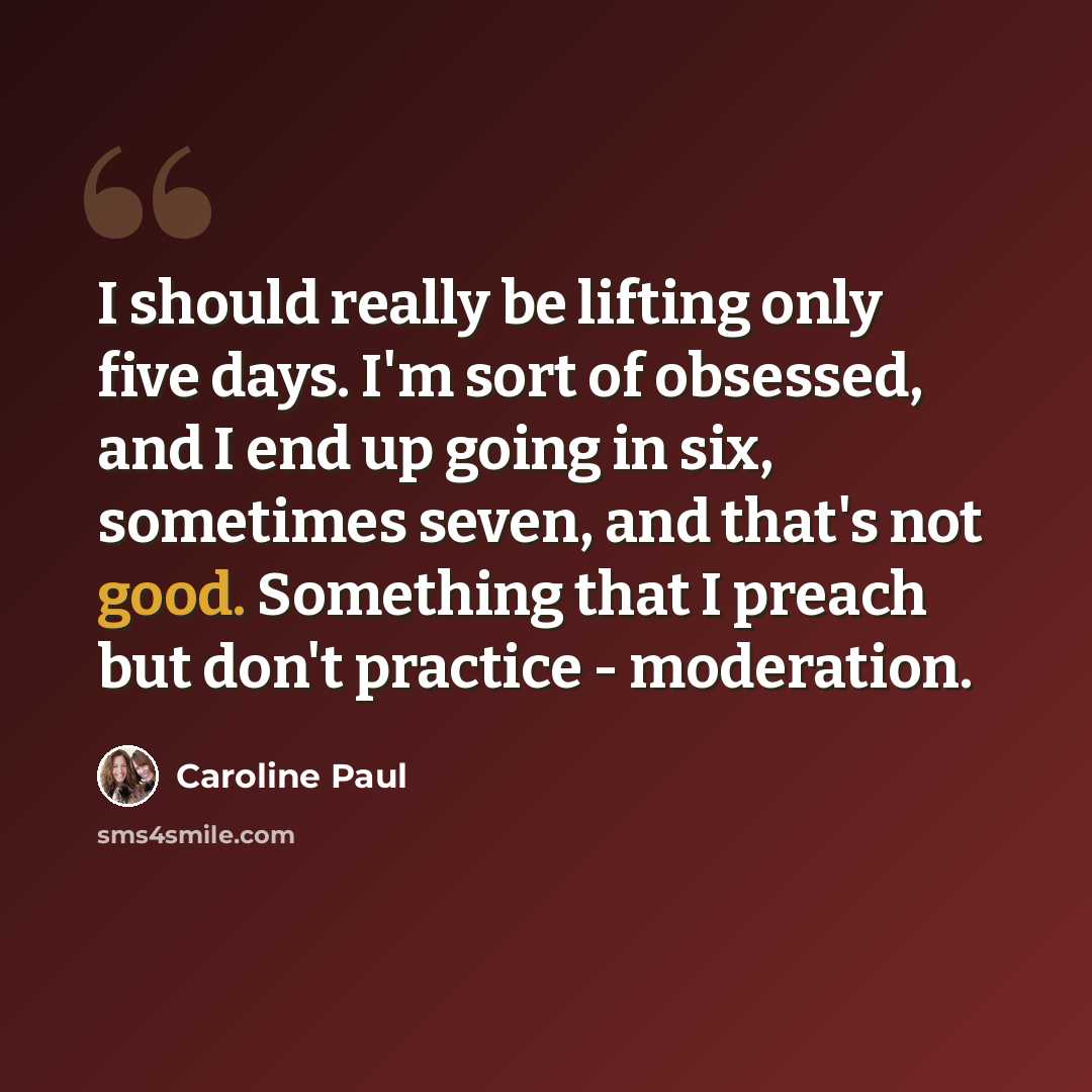 “I should really be lifting only five days. I'm sort of obsessed, and I end up going in six, sometimes seven, and that's not good. Something that I preach but don't practice - moderation.” quote by Caroline Paul