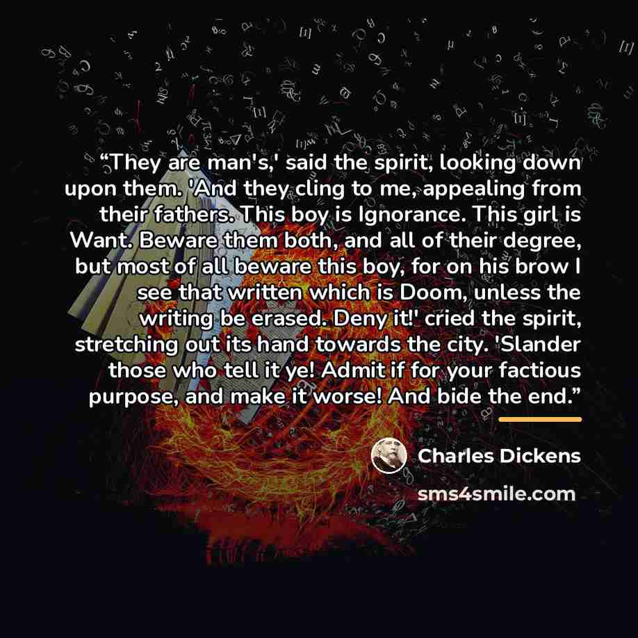 “They are man's,' said the spirit, looking down upon them. 'And they cling to me, appealing from their fathers. This boy is Ignorance. This girl is Want. Beware them both, and all of their degree, but most of all beware this boy, for on his brow I see that written which is Doom, unless the writing…” quote by Charles Dickens