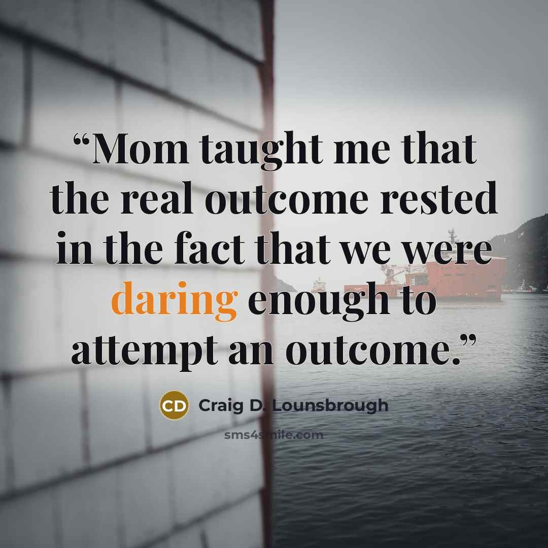 “Mom taught me that the real outcome rested in the fact that we were daring enough to attempt an outcome.” quote by Craig D. Lounsbrough