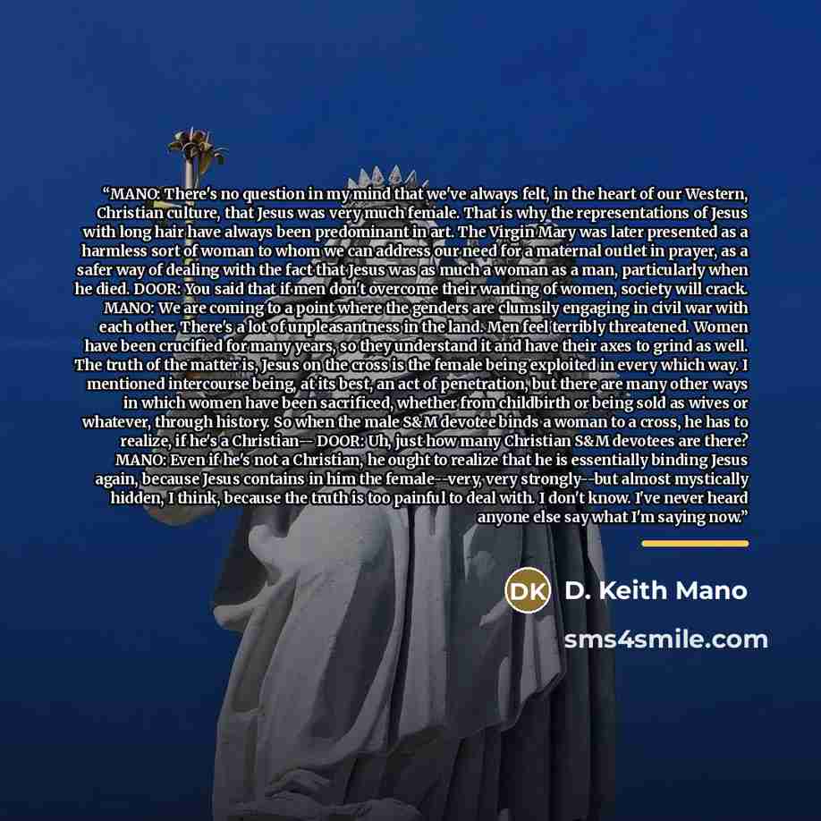 “MANO: There's no question in my mind that we've always felt, in the heart of our Western, Christian culture, that Jesus was very much female. That is why the representations of Jesus with long hair have always been predominant in art. The Virgin Mary was later presented as a harmless sort of woman…” quote by D. Keith Mano