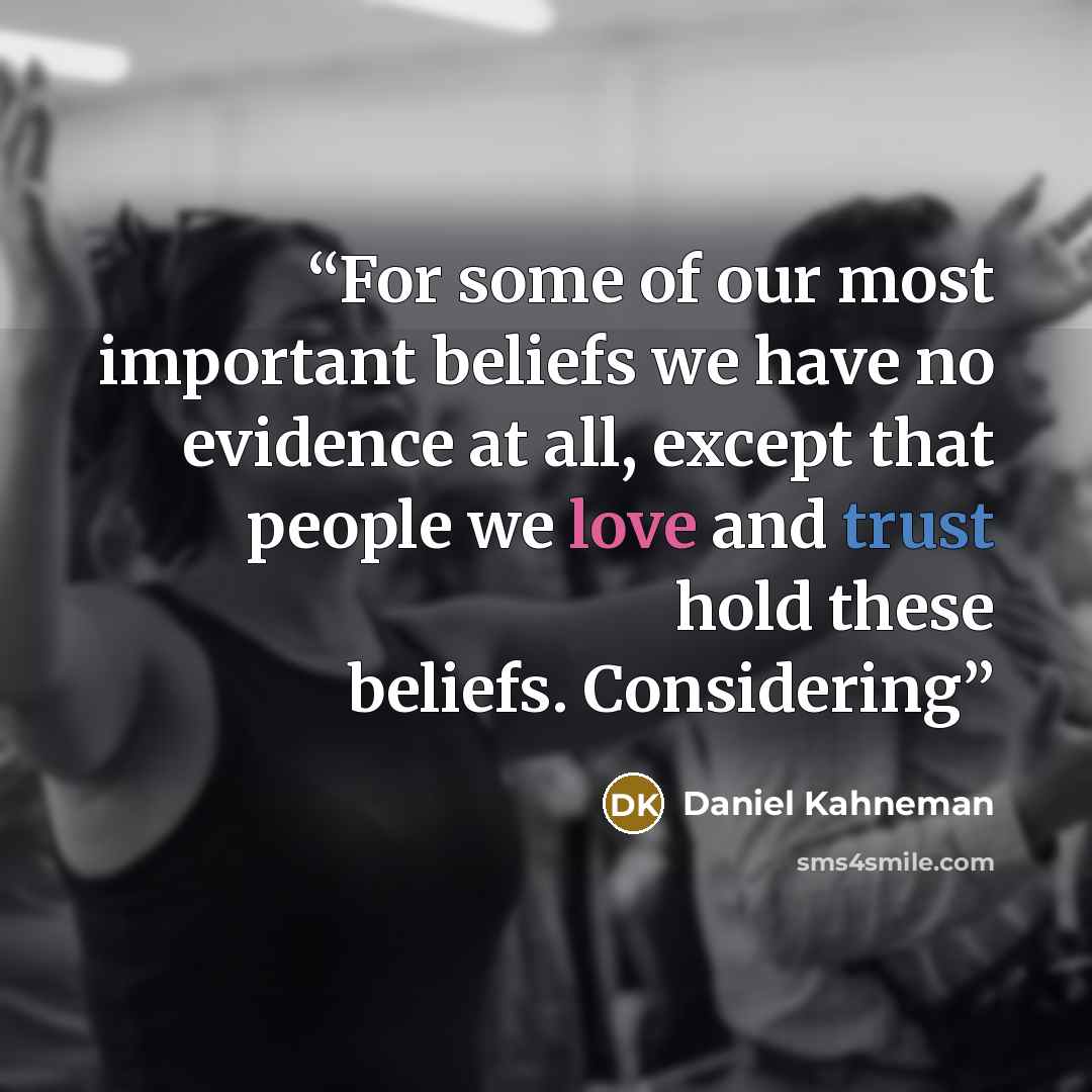 “For some of our most important beliefs we have no evidence at all, except that people we love and trust hold these beliefs. Considering” quote by Daniel Kahneman