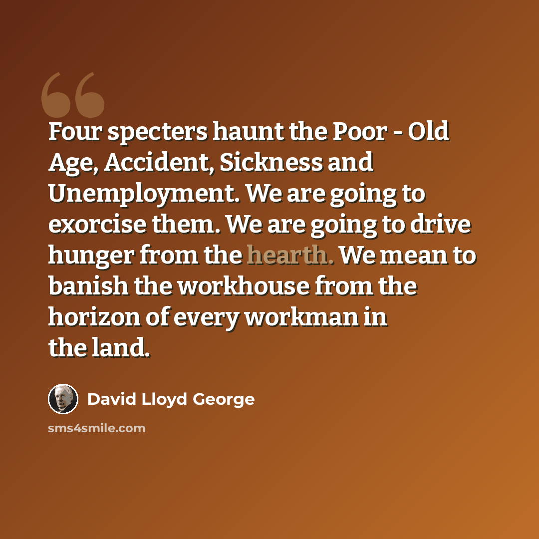 “Four specters haunt the Poor - Old Age, Accident, Sickness and Unemployment. We are going to exorcise them. We are going to drive hunger from the hearth. We mean to banish the workhouse from the horizon of every workman in the land.” quote by David Lloyd George