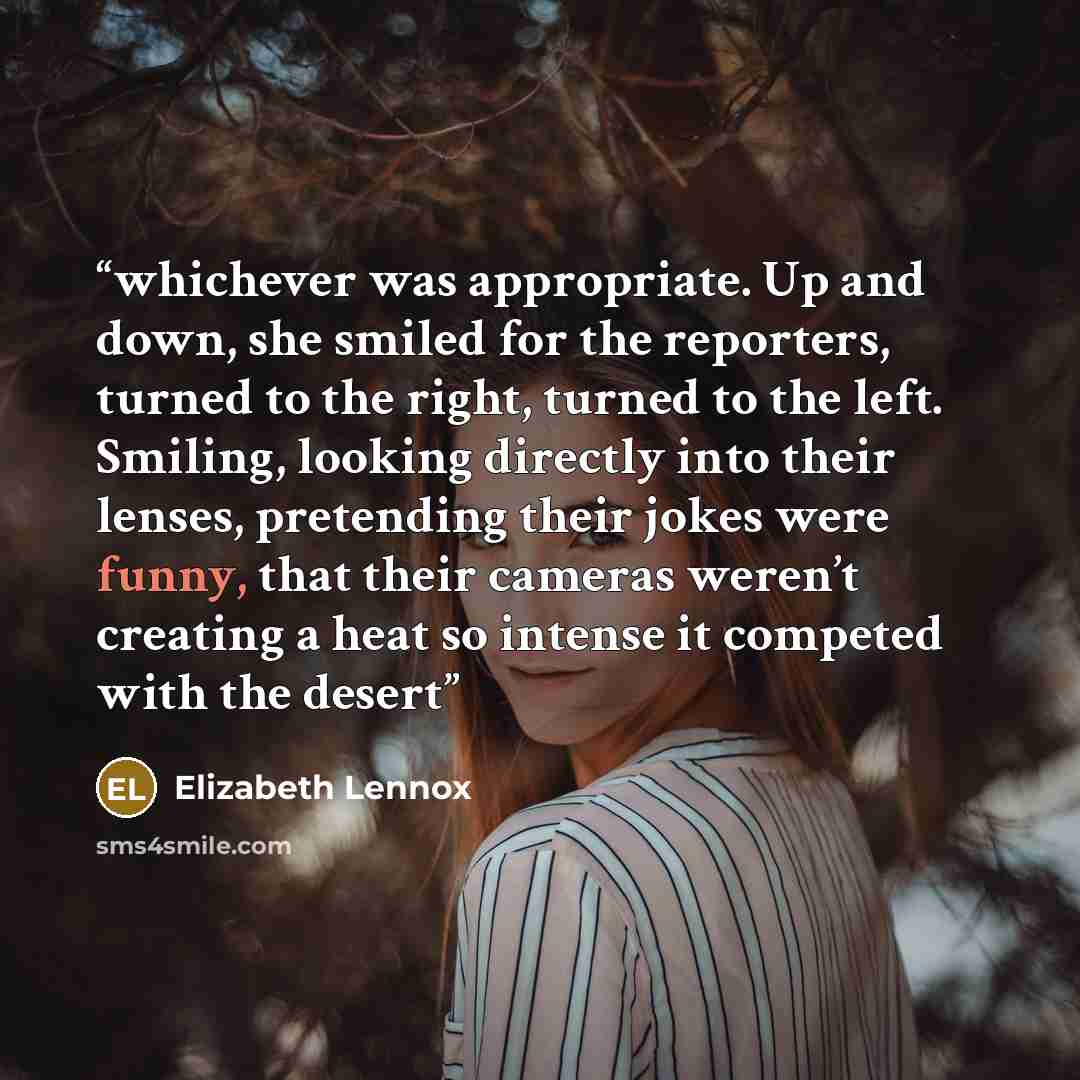 “whichever was appropriate. Up and down, she smiled for the reporters, turned to the right, turned to the left. Smiling, looking directly into their lenses, pretending their jokes were funny, that their cameras weren’t creating a heat so intense it competed with the desert” quote by Elizabeth Lennox