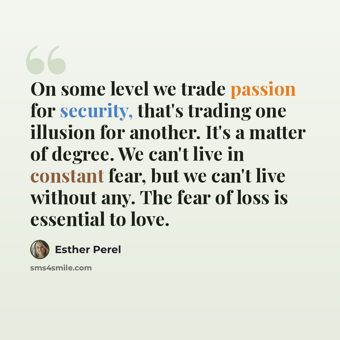 “On some level we trade passion for security, that's trading one illusion for another. It's a matter of degree. We can't live in constant fear, but we can't live without any. The fear of loss is essential to love.” quote by Esther Perel