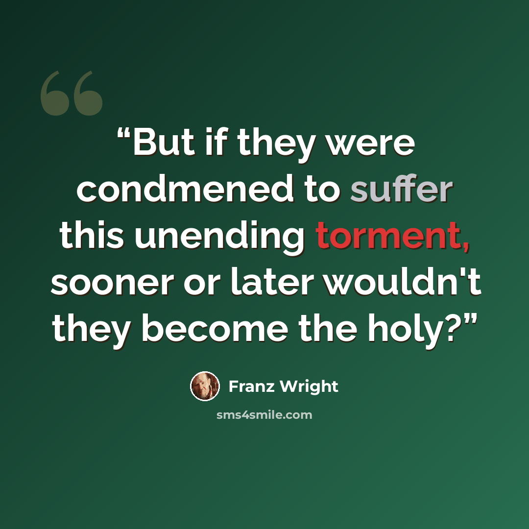“But if they were condmened to suffer this unending torment, sooner or later wouldn't they become the holy?” quote by Franz Wright