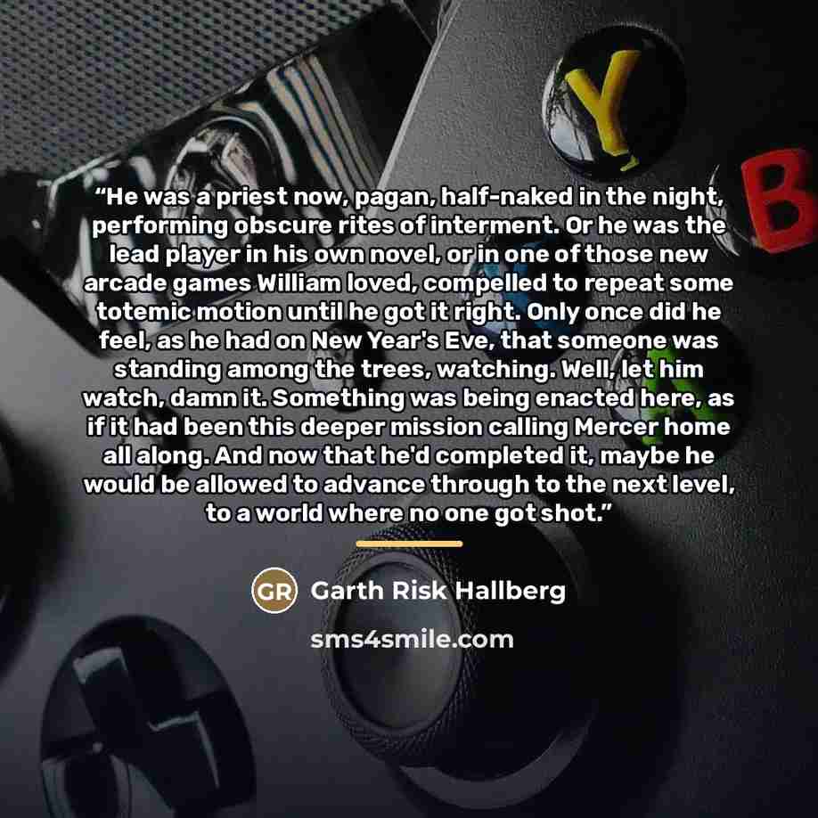 “He was a priest now, pagan, half-naked in the night, performing obscure rites of interment. Or he was the lead player in his own novel, or in one of those new arcade games William loved, compelled to repeat some totemic motion until he got it right. Only once did he feel, as he had on New Year's…” quote by Garth Risk Hallberg