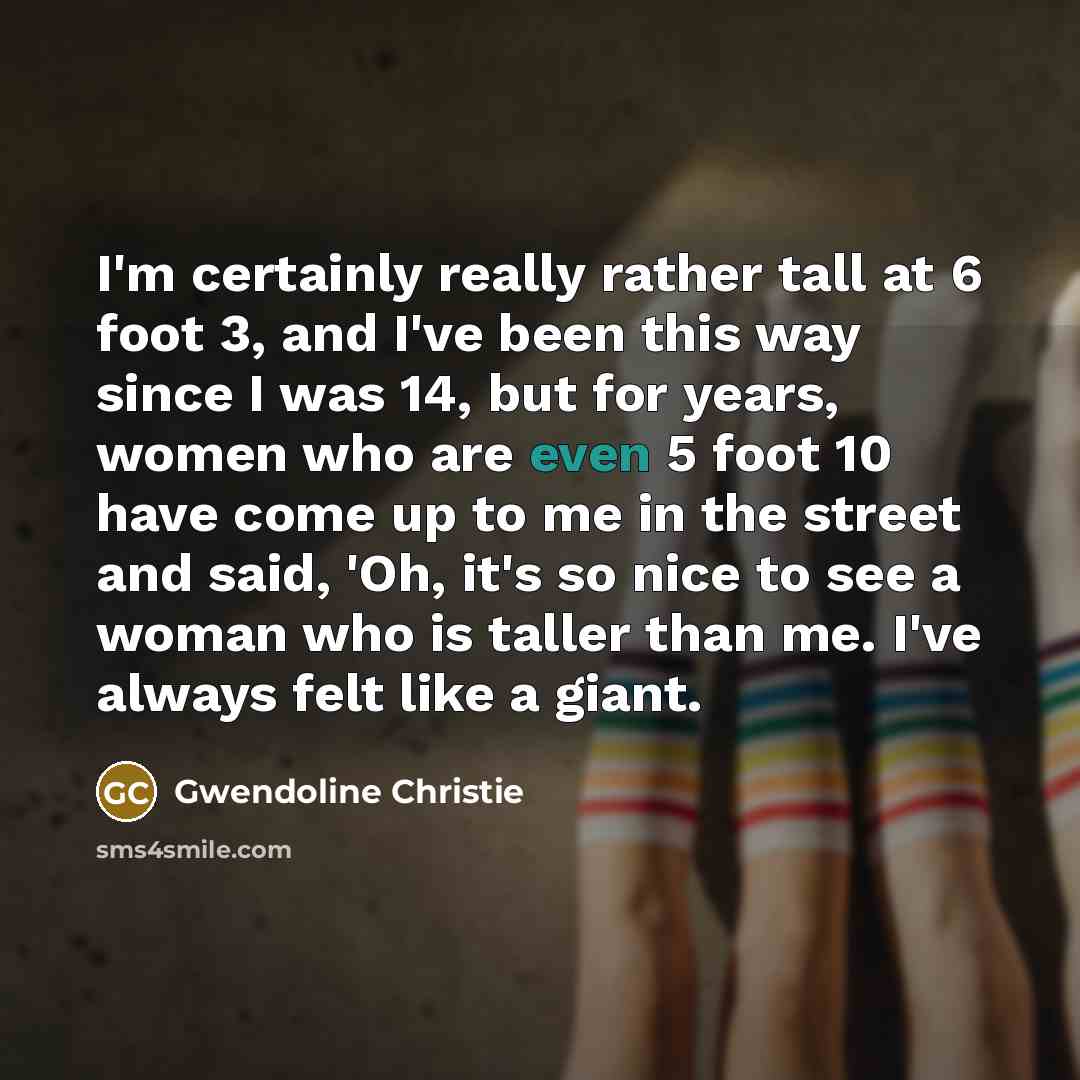 “I'm certainly really rather tall at 6 foot 3, and I've been this way since I was 14, but for years, women who are even 5 foot 10 have come up to me in the street and said, 'Oh, it's so nice to see a woman who is taller than me. I've always felt like a giant.” quote by Gwendoline Christie