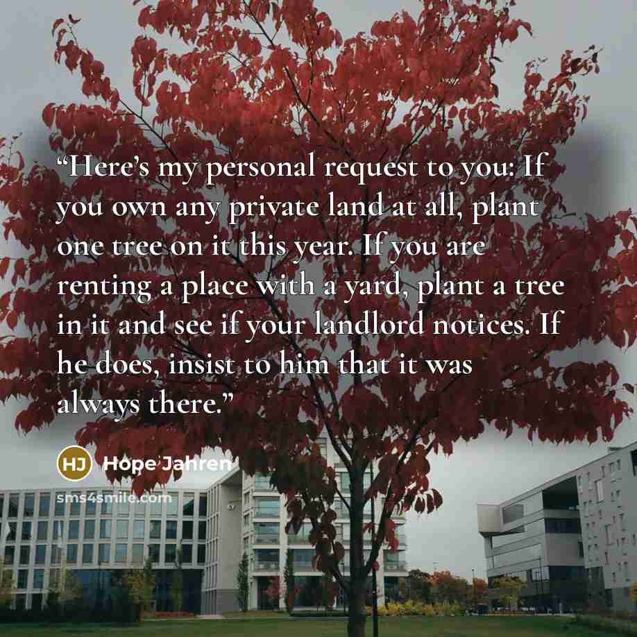 “Here’s my personal request to you: If you own any private land at all, plant one tree on it this year. If you are renting a place with a yard, plant a tree in it and see if your landlord notices. If he does, insist to him that it was always there.” quote by Hope Jahren