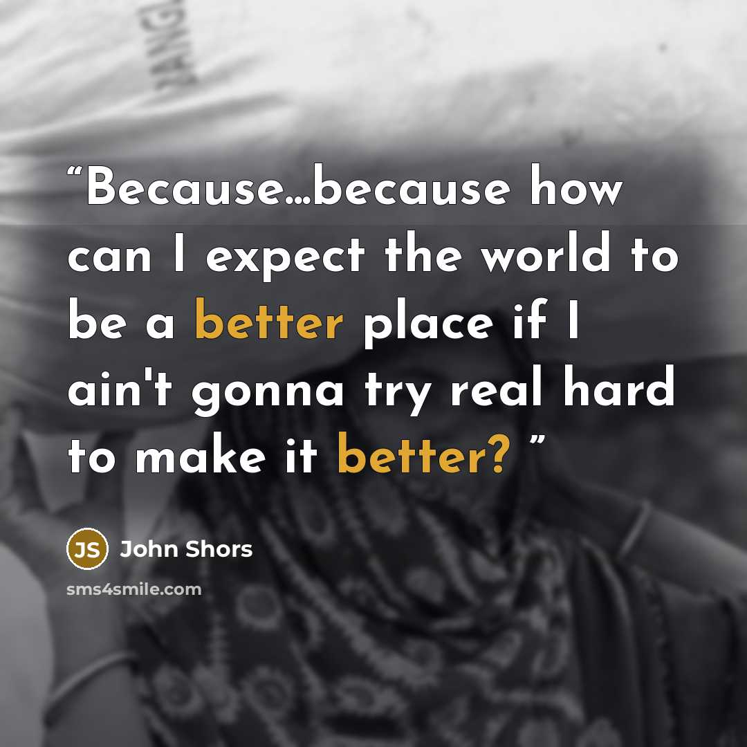 “Because...because how can I expect the world to be a better place if I ain't gonna try real hard to make it better?” quote by John Shors