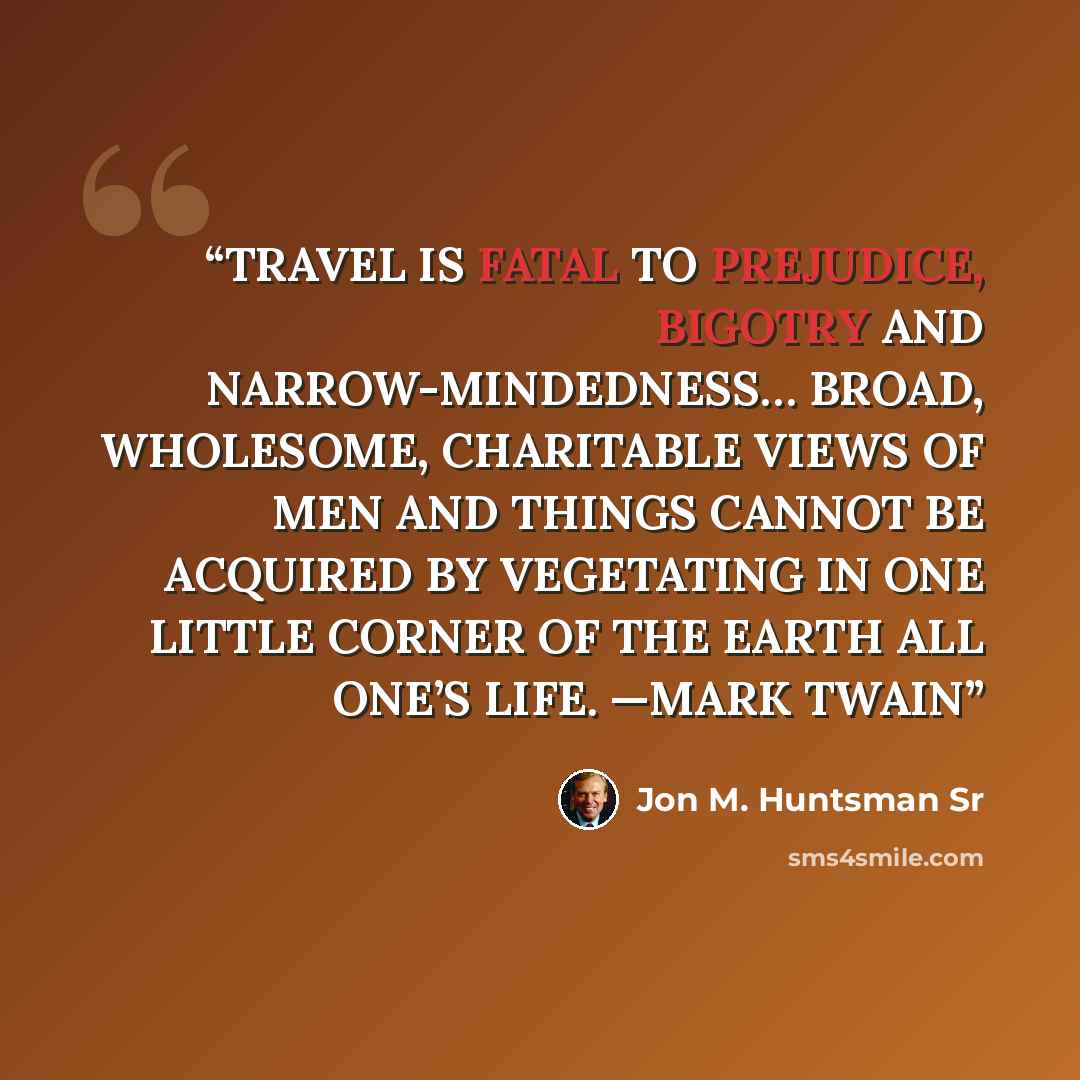 “TRAVEL IS FATAL TO PREJUDICE, BIGOTRY AND NARROW-MINDEDNESS… BROAD, WHOLESOME, CHARITABLE VIEWS OF MEN AND THINGS CANNOT BE ACQUIRED BY VEGETATING IN ONE LITTLE CORNER OF THE EARTH ALL ONE’S LIFE. —MARK TWAIN” quote by Jon M. Huntsman Sr