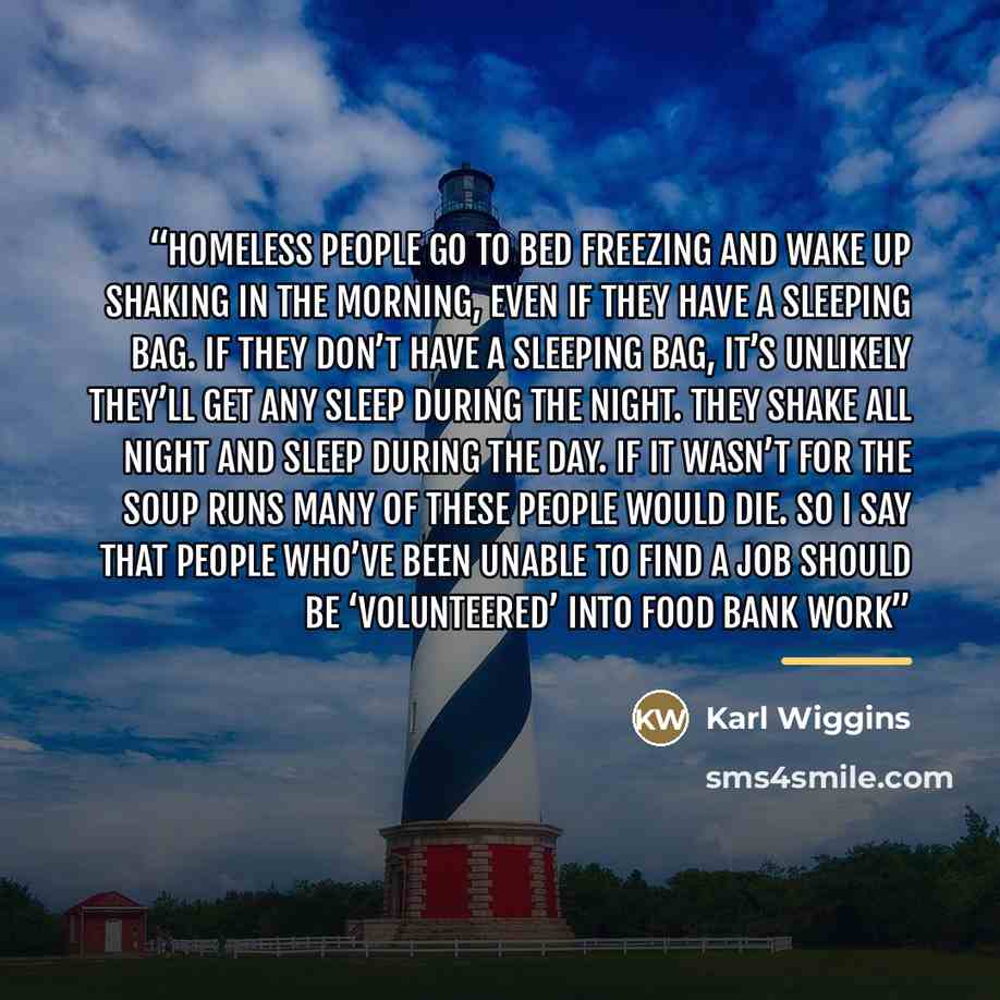 “Homeless people go to bed freezing and wake up shaking in the morning, even if they have a sleeping bag. If they don’t have a sleeping bag, it’s unlikely they’ll get any sleep during the night. They shake all night and sleep during the day. If it wasn’t for the soup runs many of these people would…” quote by Karl Wiggins