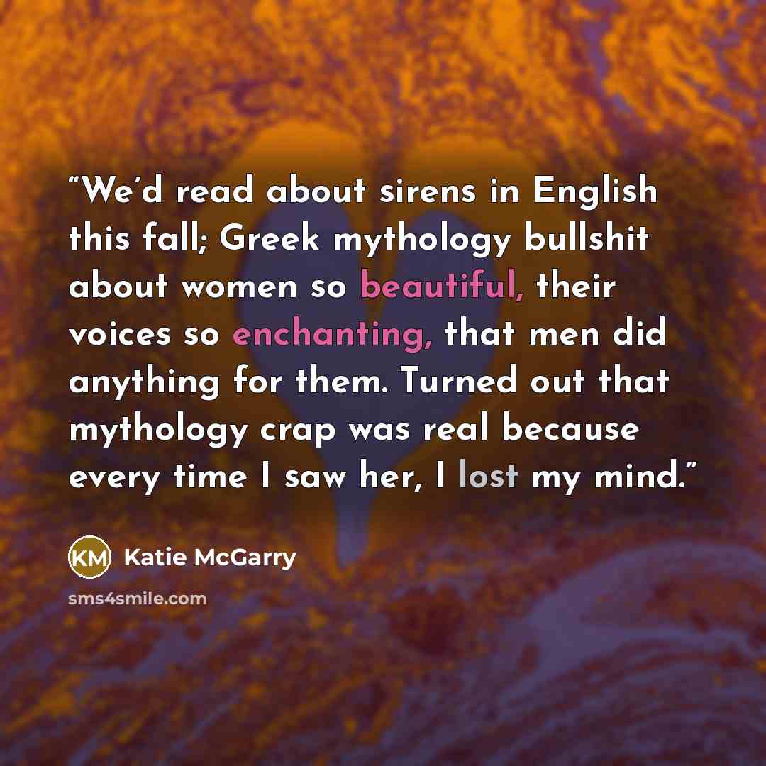 “We’d read about sirens in English this fall; Greek mythology bullshit about women so beautiful, their voices so enchanting, that men did anything for them. Turned out that mythology crap was real because every time I saw her, I lost my mind.” quote by Katie McGarry
