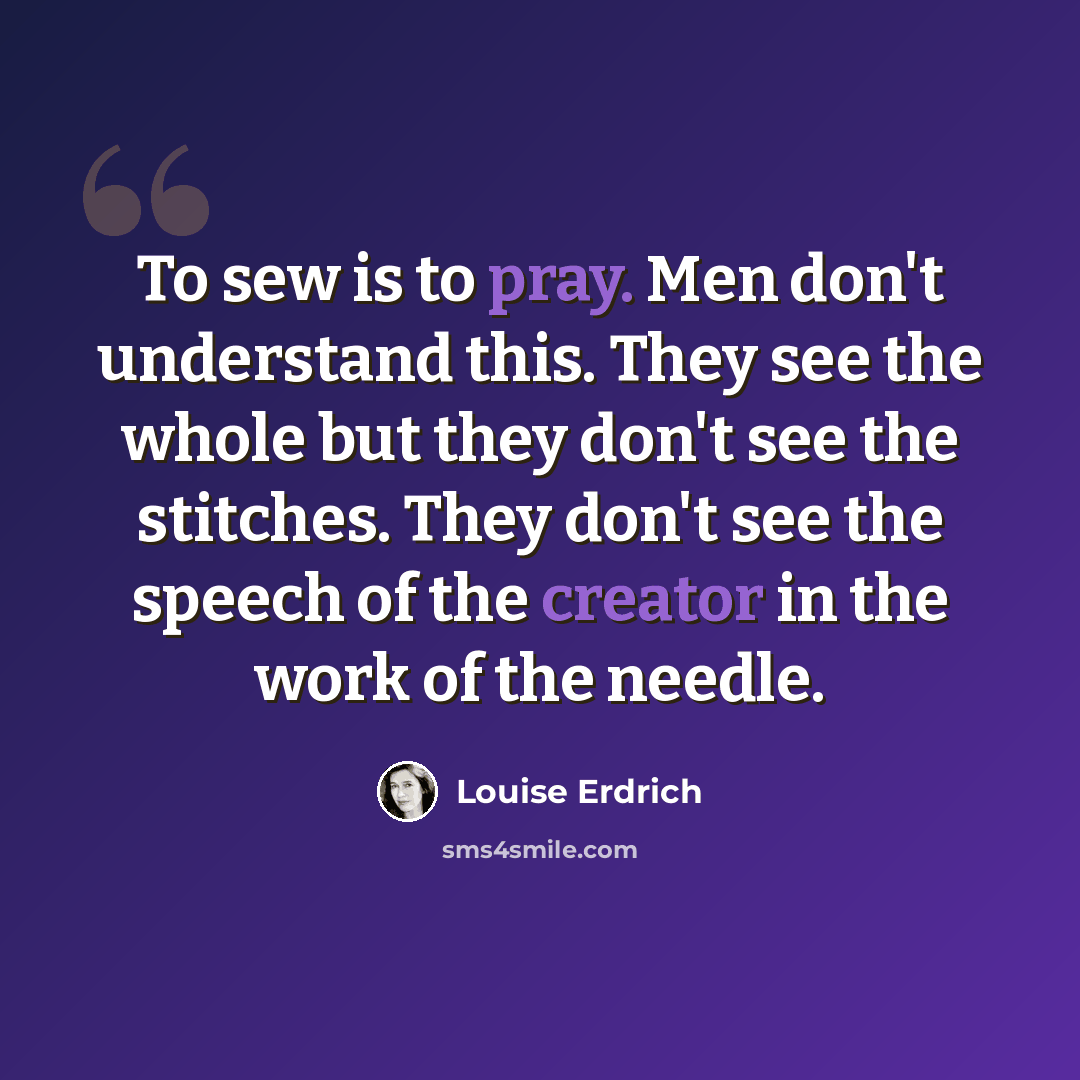 “To sew is to pray. Men don't understand this. They see the whole but they don't see the stitches. They don't see the speech of the creator in the work of the needle.” quote by Louise Erdrich