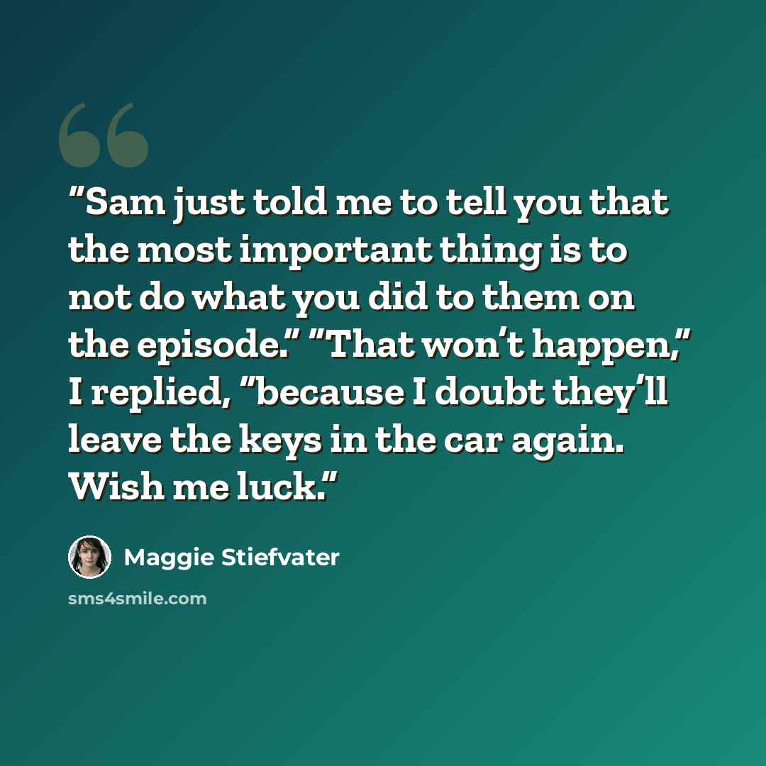 “Sam just told me to tell you that the most important thing is to not do what you did to them on the episode.” “That won’t happen,” I replied, “because I doubt they’ll leave the keys in the car again. Wish me luck.” quote by Maggie Stiefvater