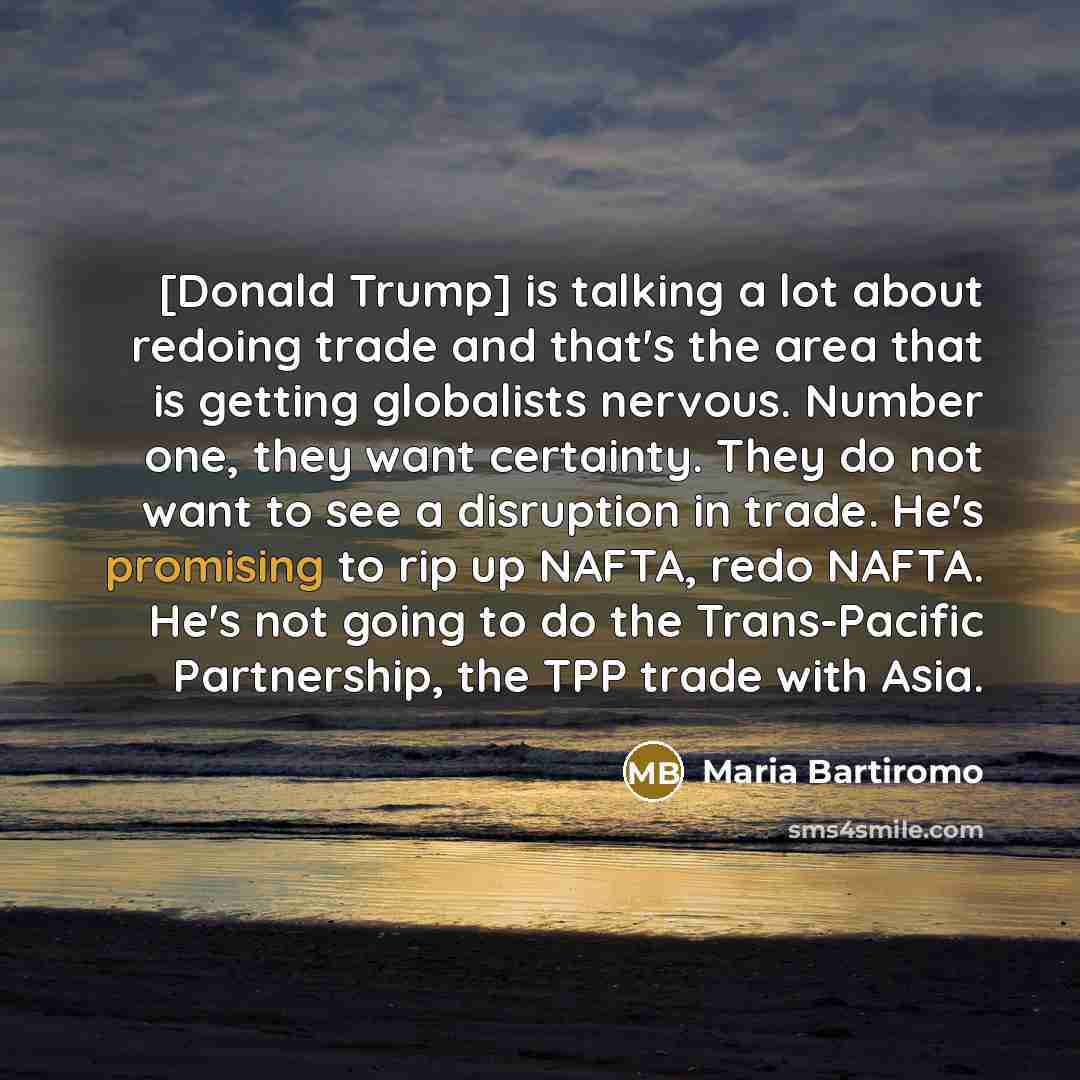 “[Donald Trump] is talking a lot about redoing trade and that's the area that is getting globalists nervous. Number one, they want certainty. They do not want to see a disruption in trade. He's promising to rip up NAFTA, redo NAFTA. He's not going to do the Trans-Pacific Partnership, the TPP trade…” quote by Maria Bartiromo