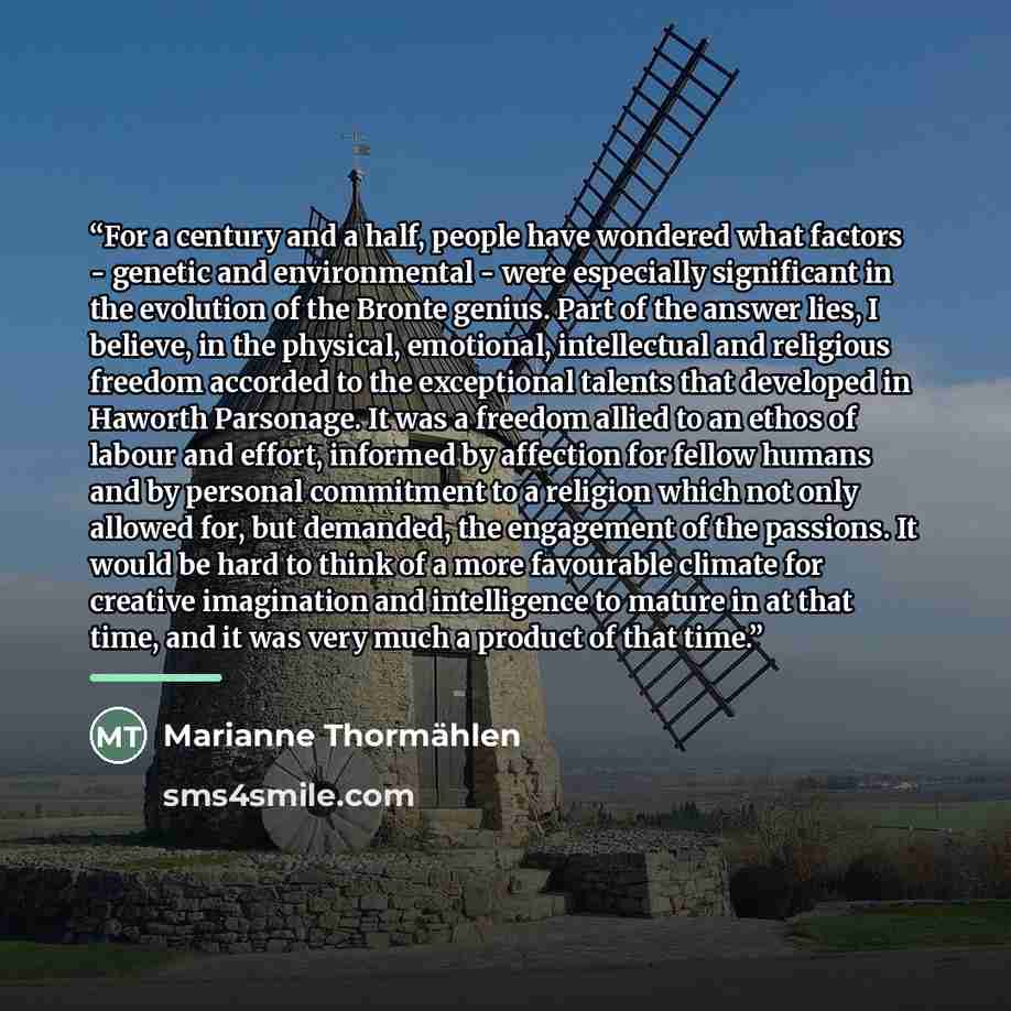 “For a century and a half, people have wondered what factors - genetic and environmental - were especially significant in the evolution of the Bronte genius. Part of the answer lies, I believe, in the physical, emotional, intellectual and religious freedom accorded to the exceptional talents that…” quote by Marianne Thormählen