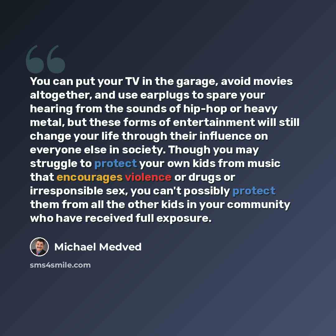 “You can put your TV in the garage, avoid movies altogether, and use earplugs to spare your hearing from the sounds of hip-hop or heavy metal, but these forms of entertainment will still change your life through their influence on everyone else in society. Though you may struggle to protect your…” quote by Michael Medved