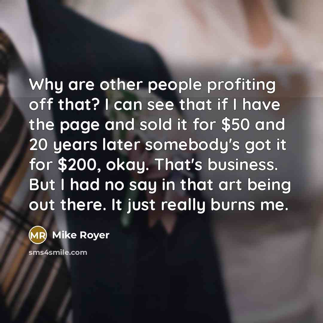 “Why are other people profiting off that? I can see that if I have the page and sold it for $50 and 20 years later somebody's got it for $200, okay. That's business. But I had no say in that art being out there. It just really burns me.” quote by Mike Royer