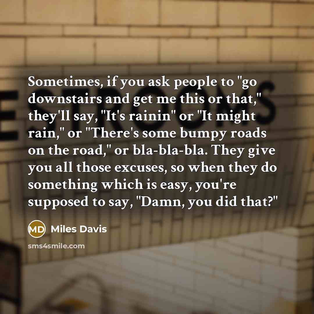 “Sometimes, if you ask people to "go downstairs and get me this or that," they'll say, "It's rainin" or "It might rain," or "There's some bumpy roads on the road," or bla-bla-bla. They give you all those excuses, so when they do something which is easy, you're supposed to say, "Damn, you did that?"” quote by Miles Davis