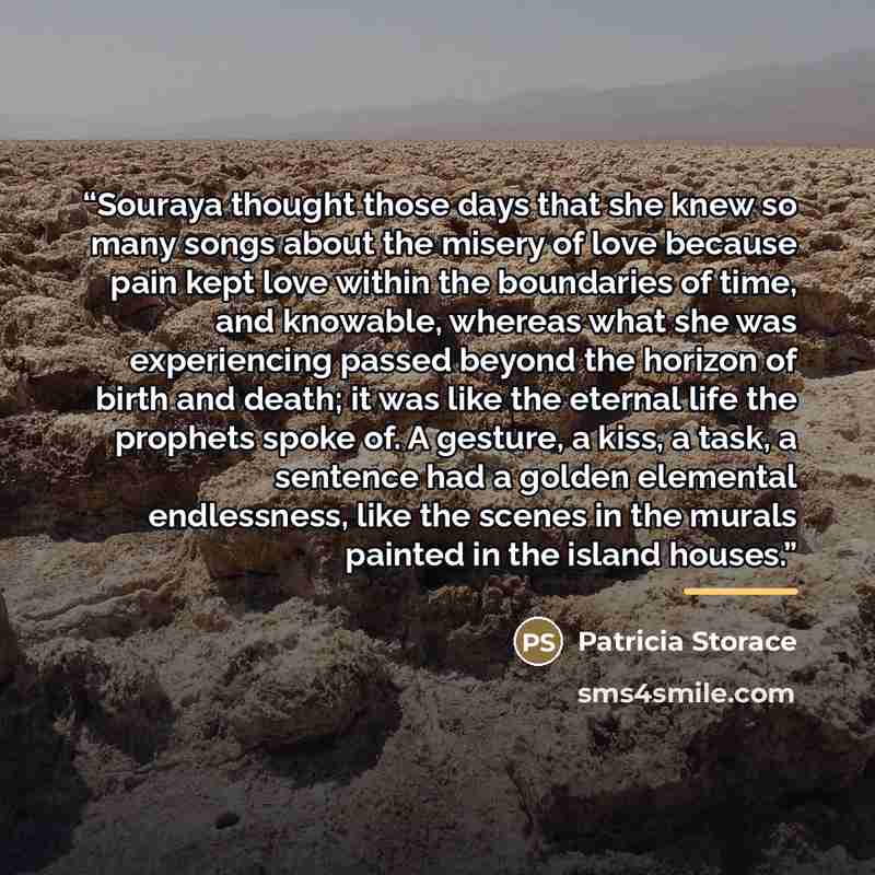 “Souraya thought those days that she knew so many songs about the misery of love because pain kept love within the boundaries of time, and knowable, whereas what she was experiencing passed beyond the horizon of birth and death; it was like the eternal life the prophets spoke of. A gesture, a kiss…” quote by Patricia Storace