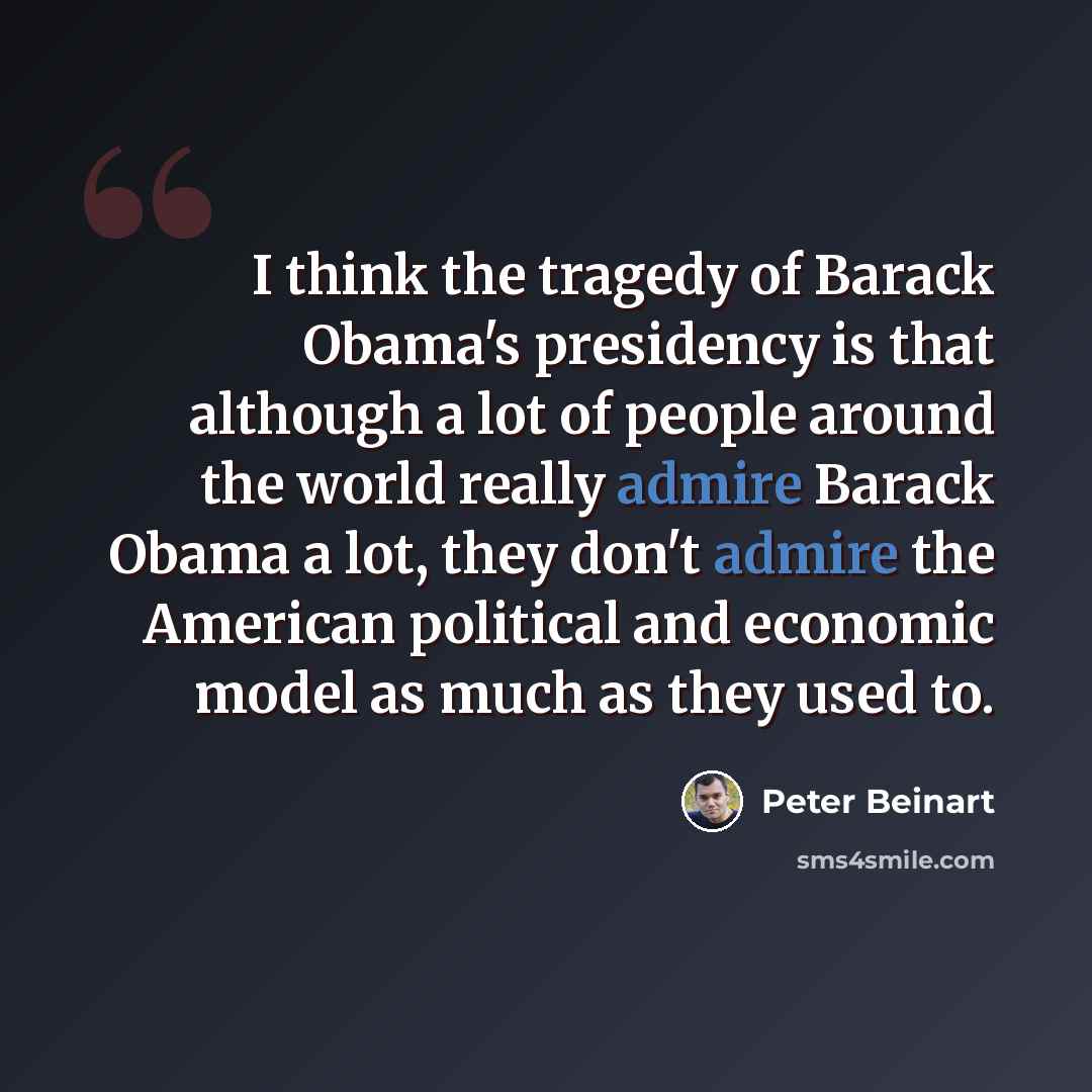 “I think the tragedy of Barack Obama's presidency is that although a lot of people around the world really admire Barack Obama a lot, they don't admire the American political and economic model as much as they used to.” quote by Peter Beinart