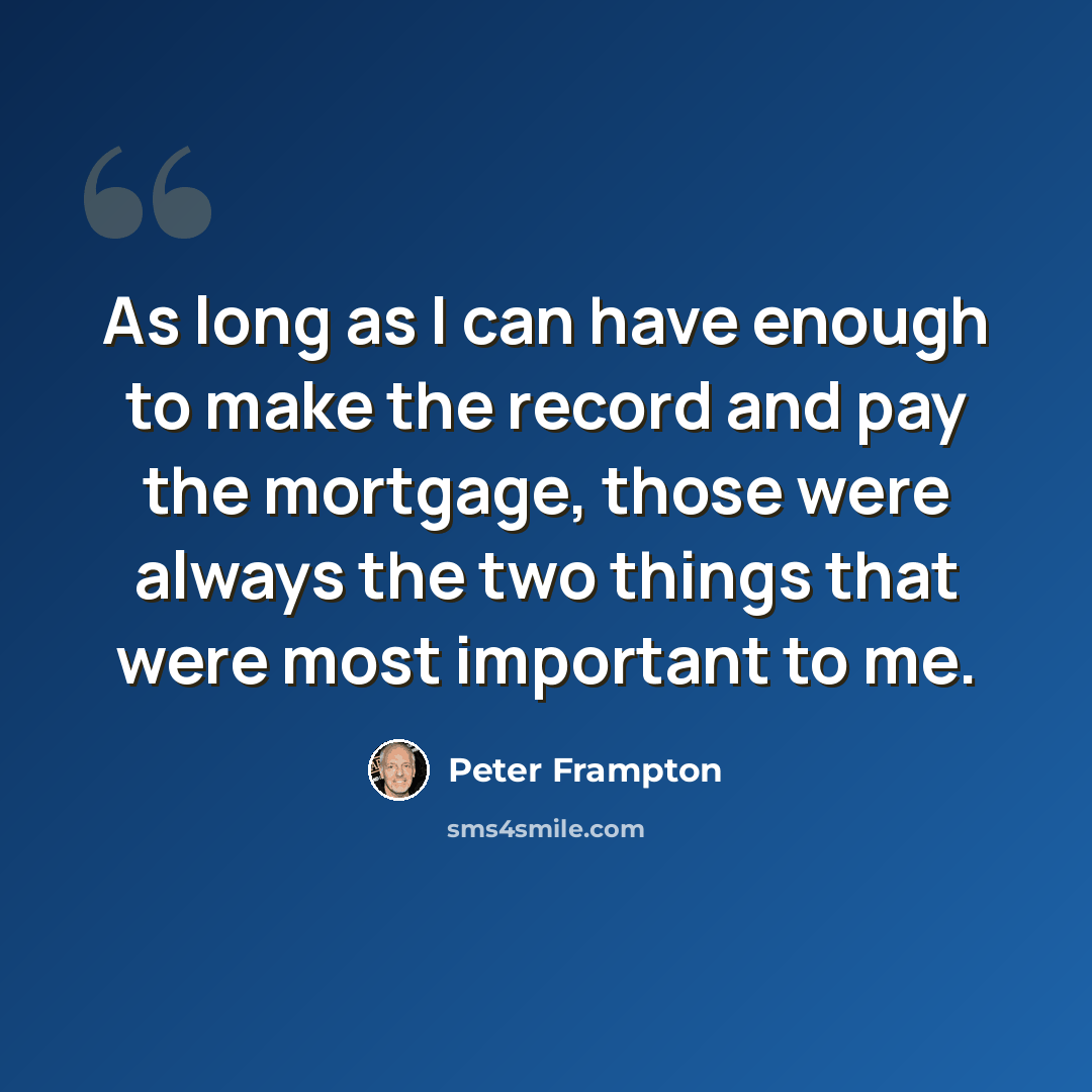“As long as I can have enough to make the record and pay the mortgage, those were always the two things that were most important to me.” quote by Peter Frampton