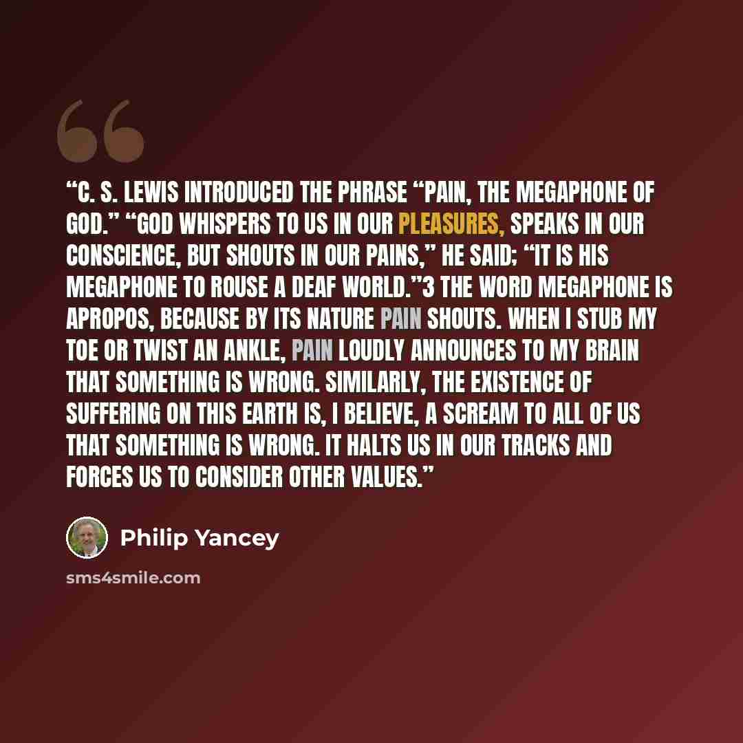 “C. S. Lewis introduced the phrase “pain, the megaphone of God.” “God whispers to us in our pleasures, speaks in our conscience, but shouts in our pains,” he said; “it is His megaphone to rouse a deaf world.”3 The word megaphone is apropos, because by its nature pain shouts. When I stub my toe or…” quote by Philip Yancey