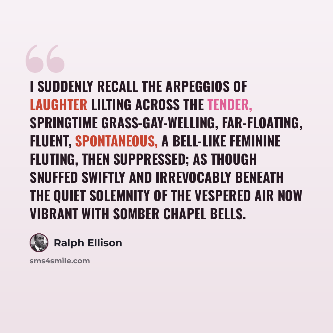 “I suddenly recall the arpeggios of laughter lilting across the tender, springtime grass-gay-welling, far-floating, fluent, spontaneous, a bell-like feminine fluting, then suppressed; as though snuffed swiftly and irrevocably beneath the quiet solemnity of the vespered air now vibrant with somber…” quote by Ralph Ellison