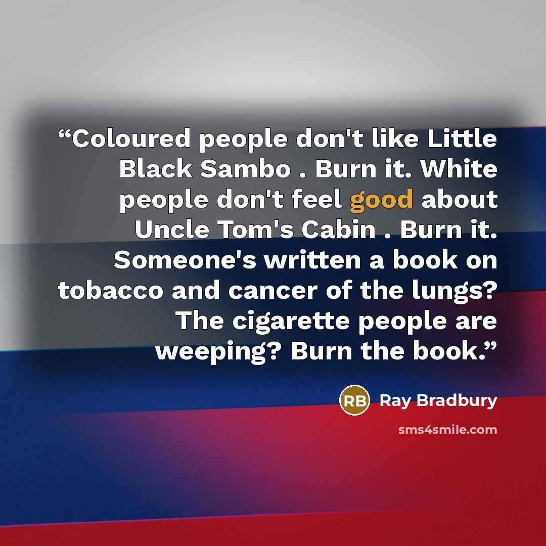 “Coloured people don't like Little Black Sambo . Burn it. White people don't feel good about Uncle Tom's Cabin . Burn it. Someone's written a book on tobacco and cancer of the lungs? The cigarette people are weeping? Burn the book.” quote by Ray Bradbury