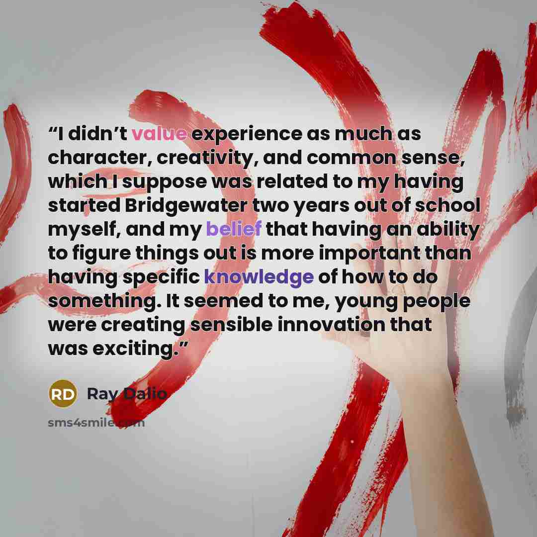 “I didn’t value experience as much as character, creativity, and common sense, which I suppose was related to my having started Bridgewater two years out of school myself, and my belief that having an ability to figure things out is more important than having specific knowledge of how to do…” quote by Ray Dalio