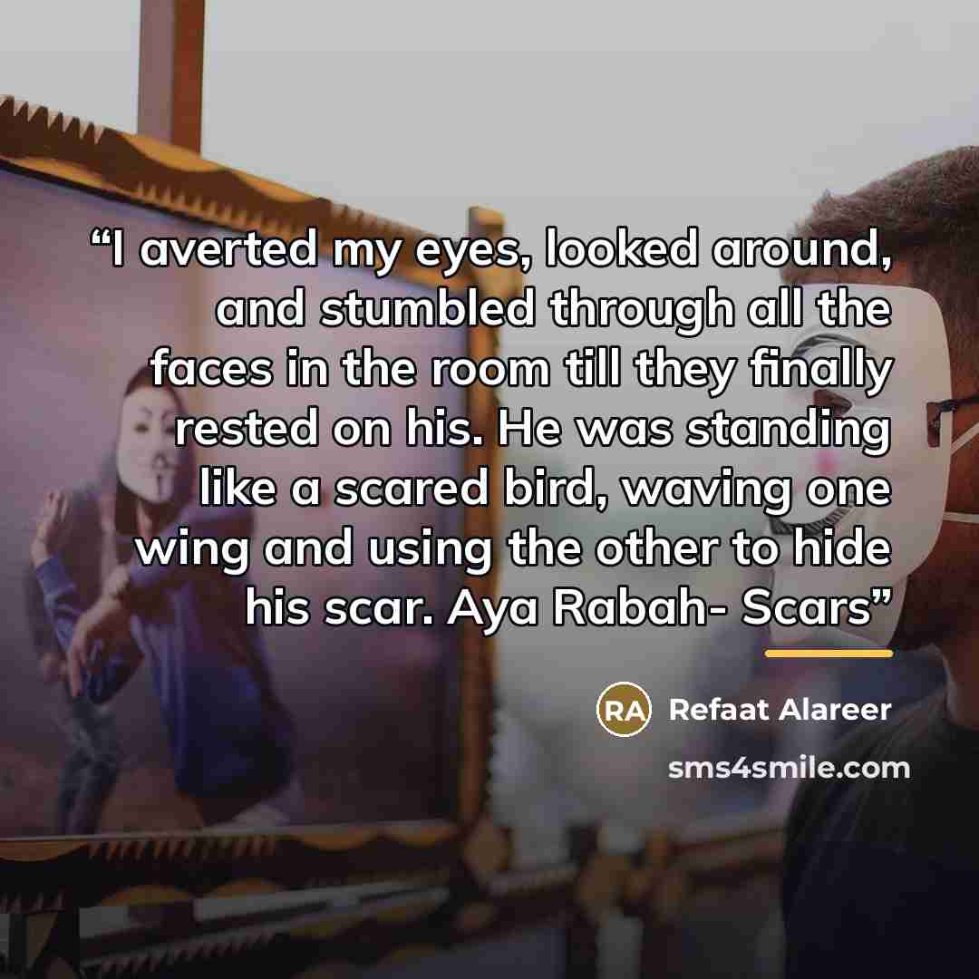 “I averted my eyes, looked around, and stumbled through all the faces in the room till they finally rested on his. He was standing like a scared bird, waving one wing and using the other to hide his scar. Aya Rabah- Scars” quote by Refaat Alareer