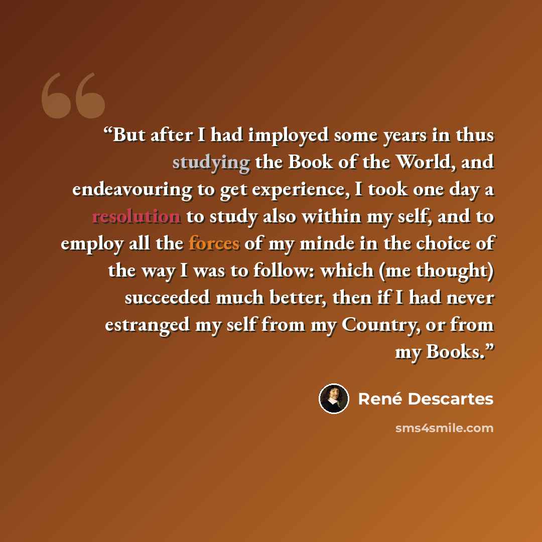“But after I had imployed some years in thus studying the Book of the World, and endeavouring to get experience, I took one day a resolution to study also within my self, and to employ all the forces of my minde in the choice of the way I was to follow: which (me thought) succeeded much better…” quote by René Descartes