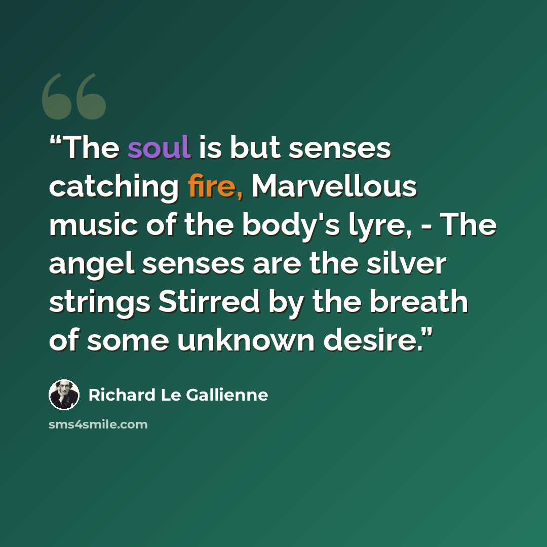 “The soul is but senses catching fire, Marvellous music of the body's lyre, - The angel senses are the silver strings Stirred by the breath of some unknown desire.” quote by Richard Le Gallienne
