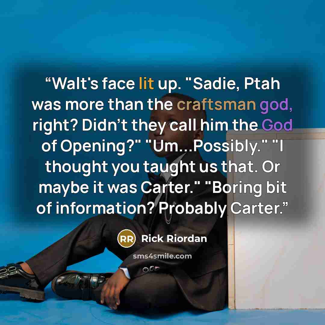 “Walt's face lit up. "Sadie, Ptah was more than the craftsman god, right? Didn't they call him the God of Opening?" "Um...Possibly." "I thought you taught us that. Or maybe it was Carter." "Boring bit of information? Probably Carter.” quote by Rick Riordan