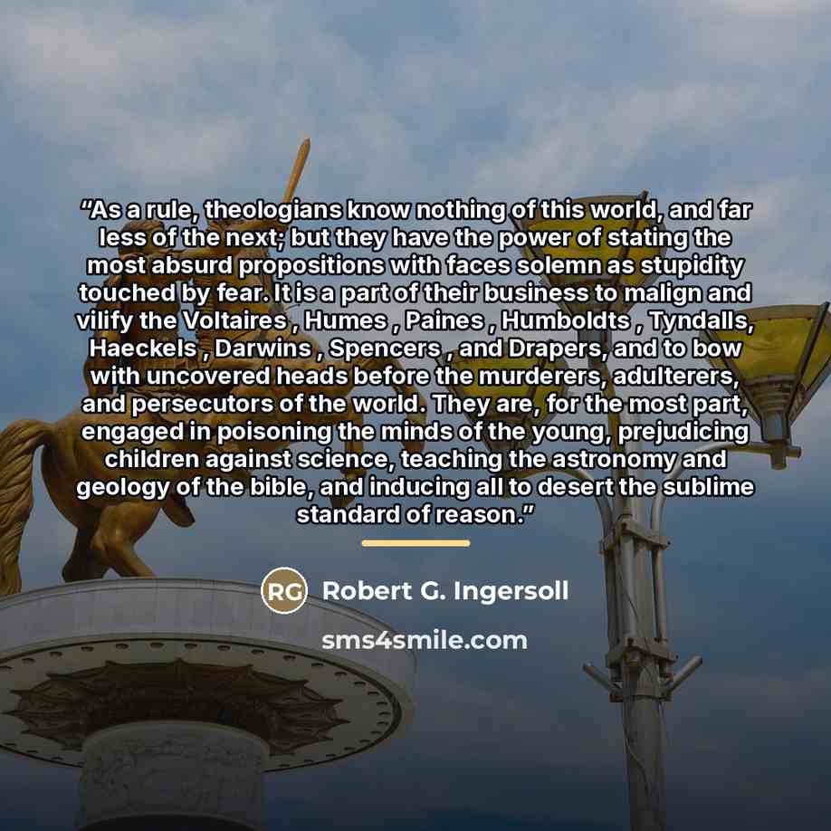 “As a rule, theologians know nothing of this world, and far less of the next; but they have the power of stating the most absurd propositions with faces solemn as stupidity touched by fear. It is a part of their business to malign and vilify the Voltaires , Humes , Paines , Humboldts , Tyndalls…” quote by Robert G. Ingersoll