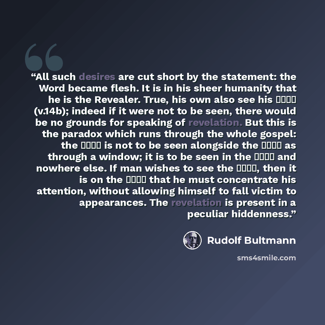 “All such desires are cut short by the statement: the Word became flesh. It is in his sheer humanity that he is the Revealer. True, his own also see his δόξα (v.14b); indeed if it were not to be seen, there would be no grounds for speaking of revelation. But this is the paradox which runs through…” quote by Rudolf Bultmann