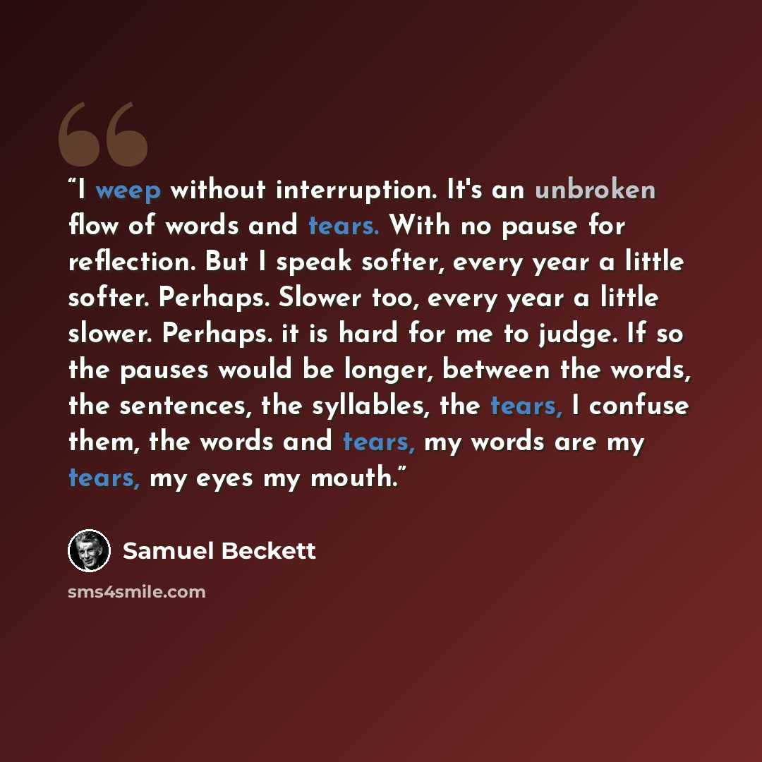 “I weep without interruption. It's an unbroken flow of words and tears. With no pause for reflection. But I speak softer, every year a little softer. Perhaps. Slower too, every year a little slower. Perhaps. it is hard for me to judge. If so the pauses would be longer, between the words, the…” quote by Samuel Beckett