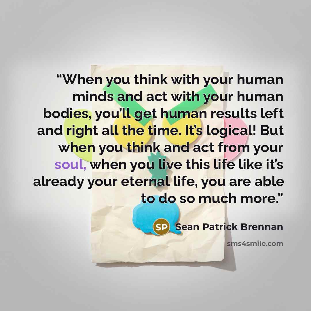 “When you think with your human minds and act with your human bodies, you’ll get human results left and right all the time. It’s logical! But when you think and act from your soul, when you live this life like it’s already your eternal life, you are able to do so much more.” quote by Sean Patrick Brennan