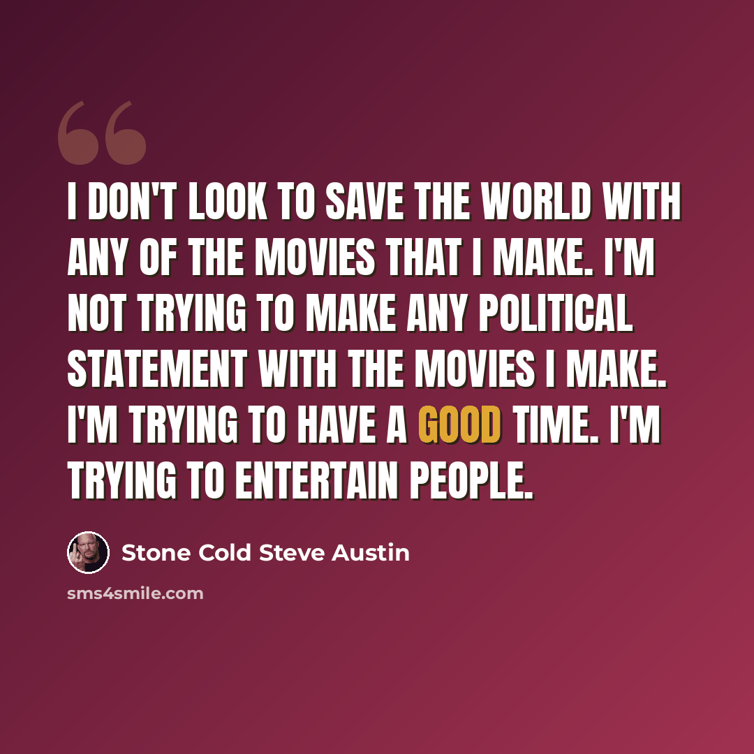“I don't look to save the world with any of the movies that I make. I'm not trying to make any political statement with the movies I make. I'm trying to have a good time. I'm trying to entertain people.” quote by Stone Cold Steve Austin
