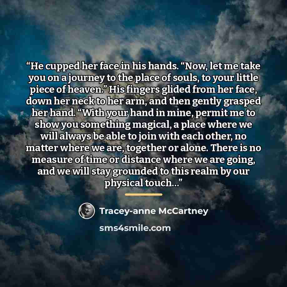 “He cupped her face in his hands. “Now, let me take you on a journey to the place of souls, to your little piece of heaven.” His fingers glided from her face, down her neck to her arm, and then gently grasped her hand. “With your hand in mine, permit me to show you something magical, a place where…” quote by Tracey-anne McCartney