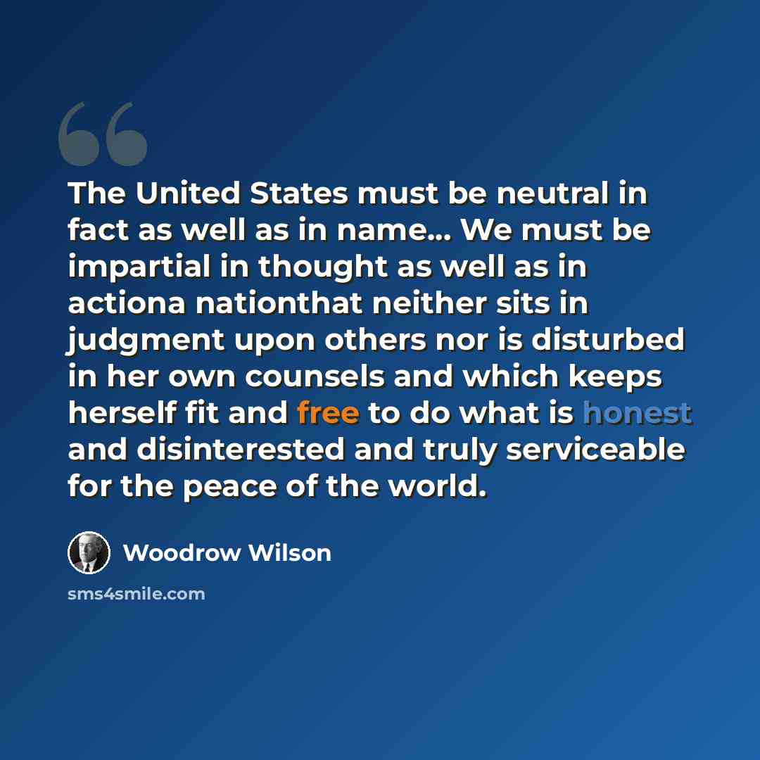 “The United States must be neutral in fact as well as in name… We must be impartial in thought as well as in actiona nationthat neither sits in judgment upon others nor is disturbed in her own counsels and which keeps herself fit and free to do what is honest and disinterested and truly serviceable…” quote by Woodrow Wilson