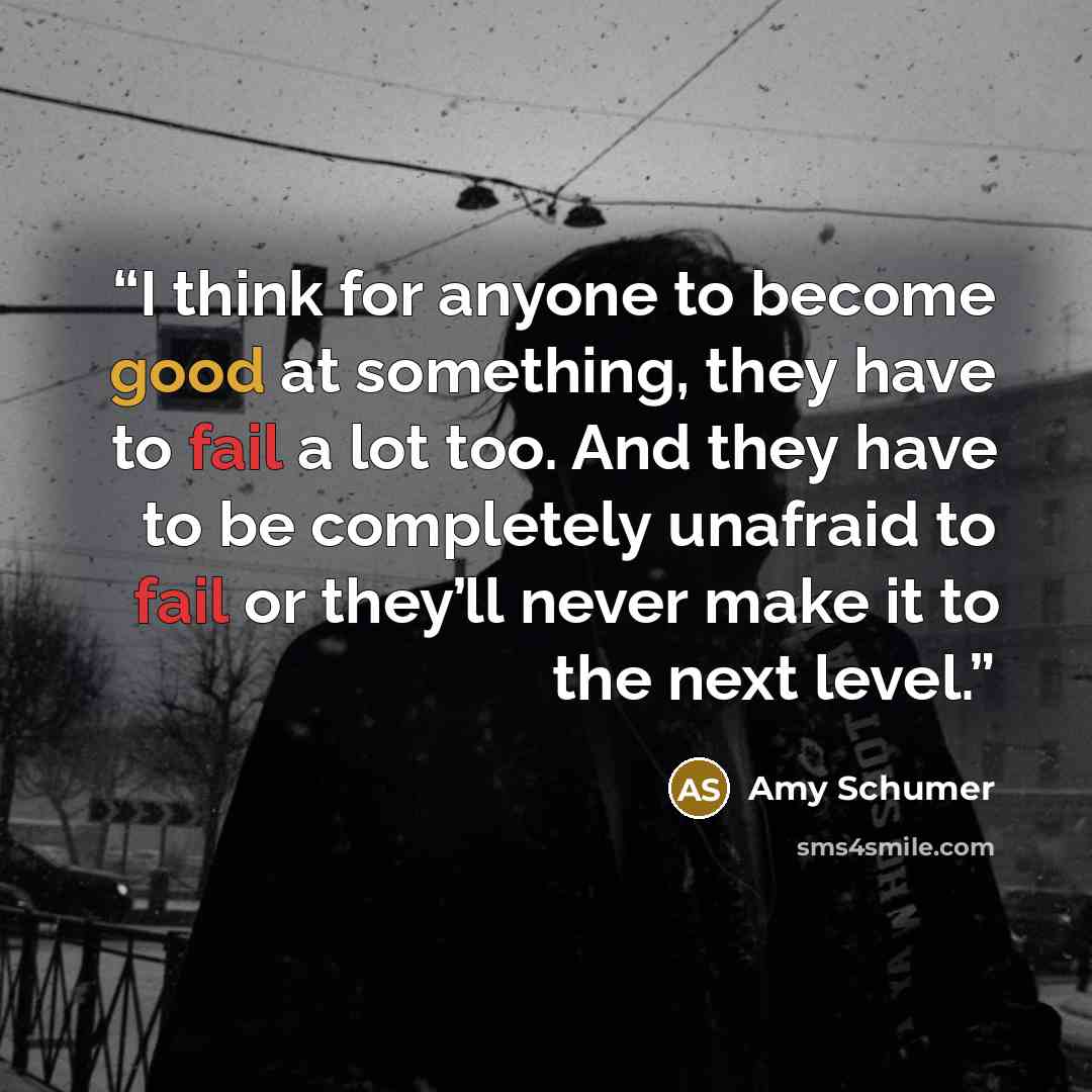 “I think for anyone to become good at something, they have to fail a lot too. And they have to be completely unafraid to fail or they’ll never make it to the next level.” quote by Amy Schumer