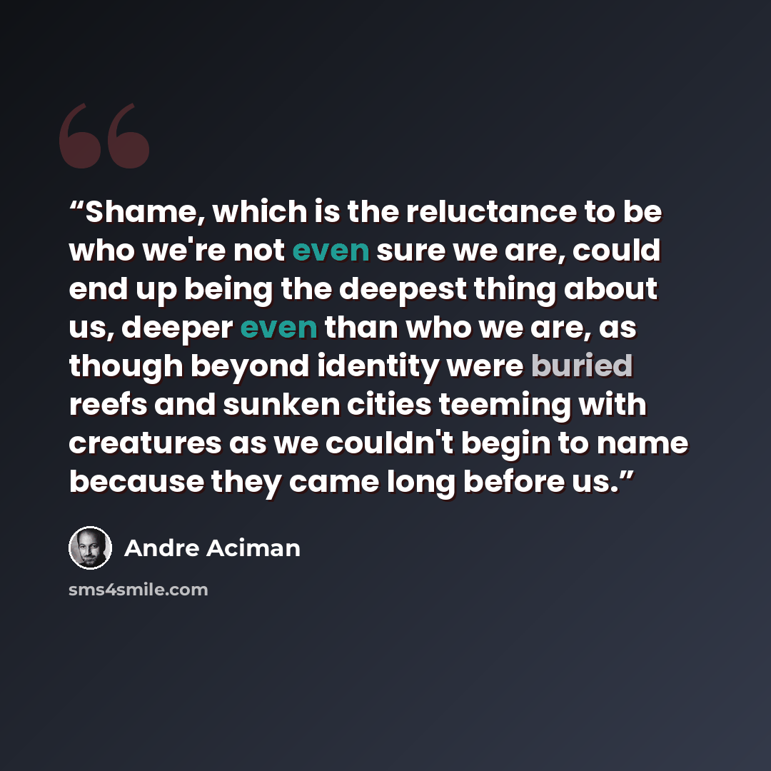 “Shame, which is the reluctance to be who we're not even sure we are, could end up being the deepest thing about us, deeper even than who we are, as though beyond identity were buried reefs and sunken cities teeming with creatures as we couldn't begin to name because they came long before us.” quote by Andre Aciman