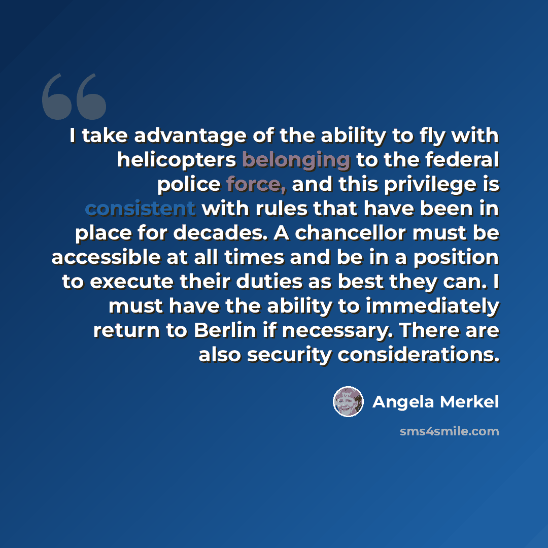 “I take advantage of the ability to fly with helicopters belonging to the federal police force, and this privilege is consistent with rules that have been in place for decades. A chancellor must be accessible at all times and be in a position to execute their duties as best they can. I must have…” quote by Angela Merkel