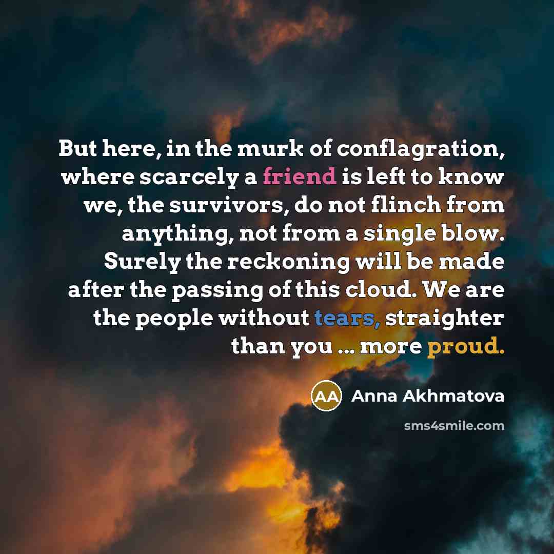 “But here, in the murk of conflagration, where scarcely a friend is left to know we, the survivors, do not flinch from anything, not from a single blow. Surely the reckoning will be made after the passing of this cloud. We are the people without tears, straighter than you ... more proud.” quote by Anna Akhmatova