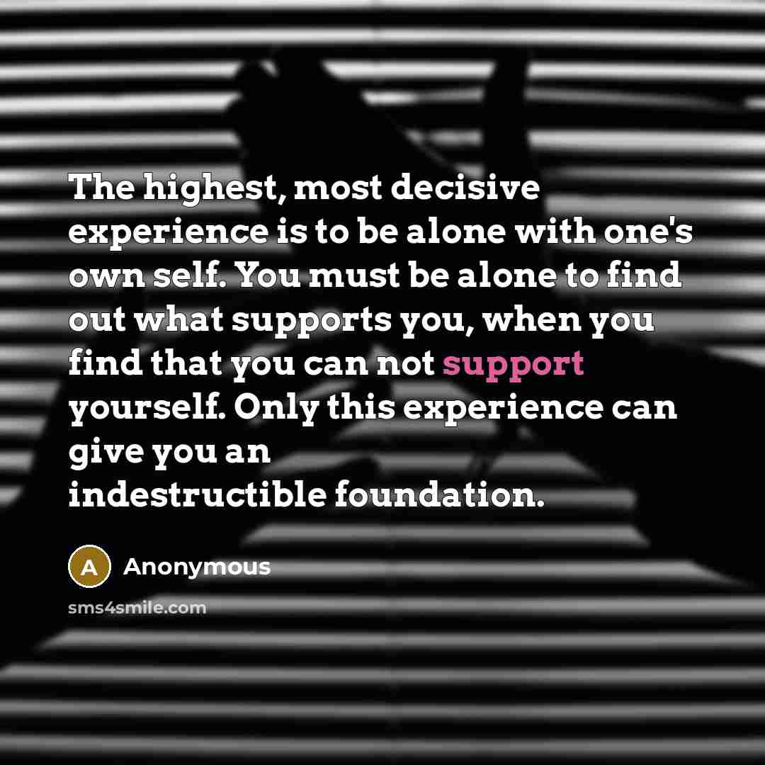 “The highest, most decisive experience is to be alone with one's own self. You must be alone to find out what supports you, when you find that you can not support yourself. Only this experience can give you an indestructible foundation.” quote by Anonymous