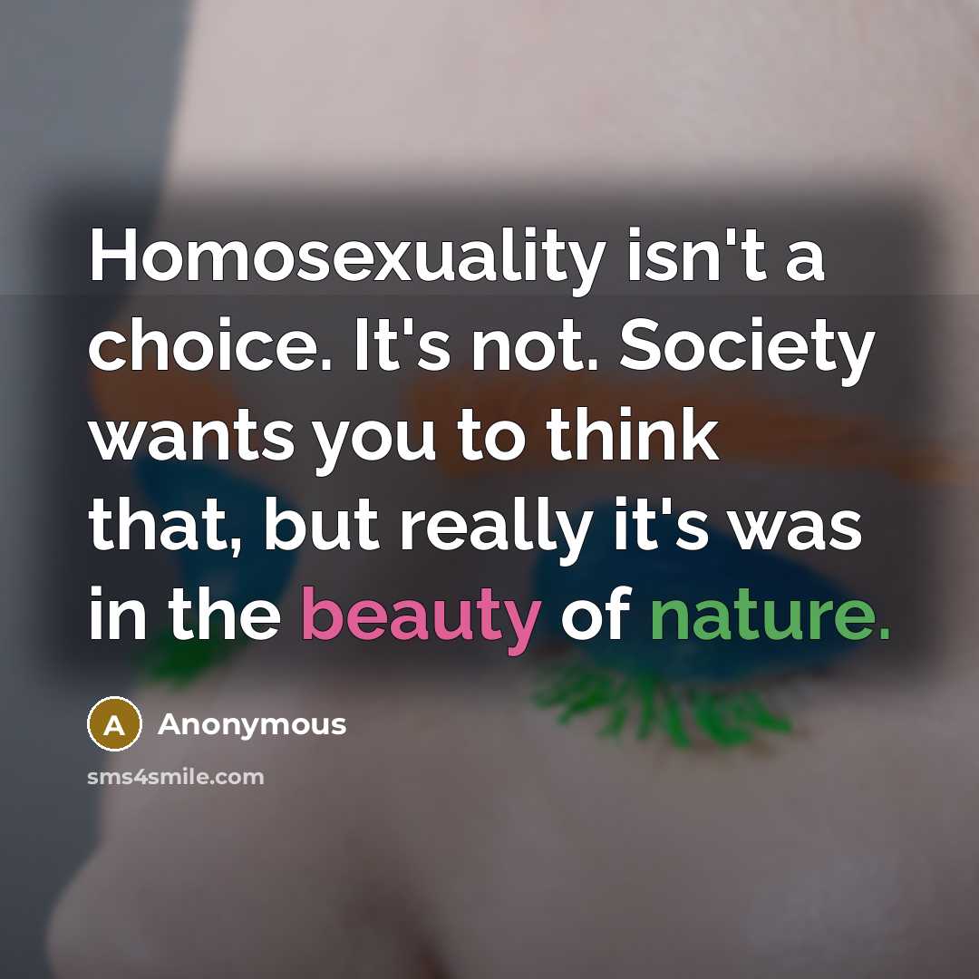 “Homosexuality isn't a choice. It's not. Society wants you to think that, but really it's was in the beauty of nature.” quote by Anonymous
