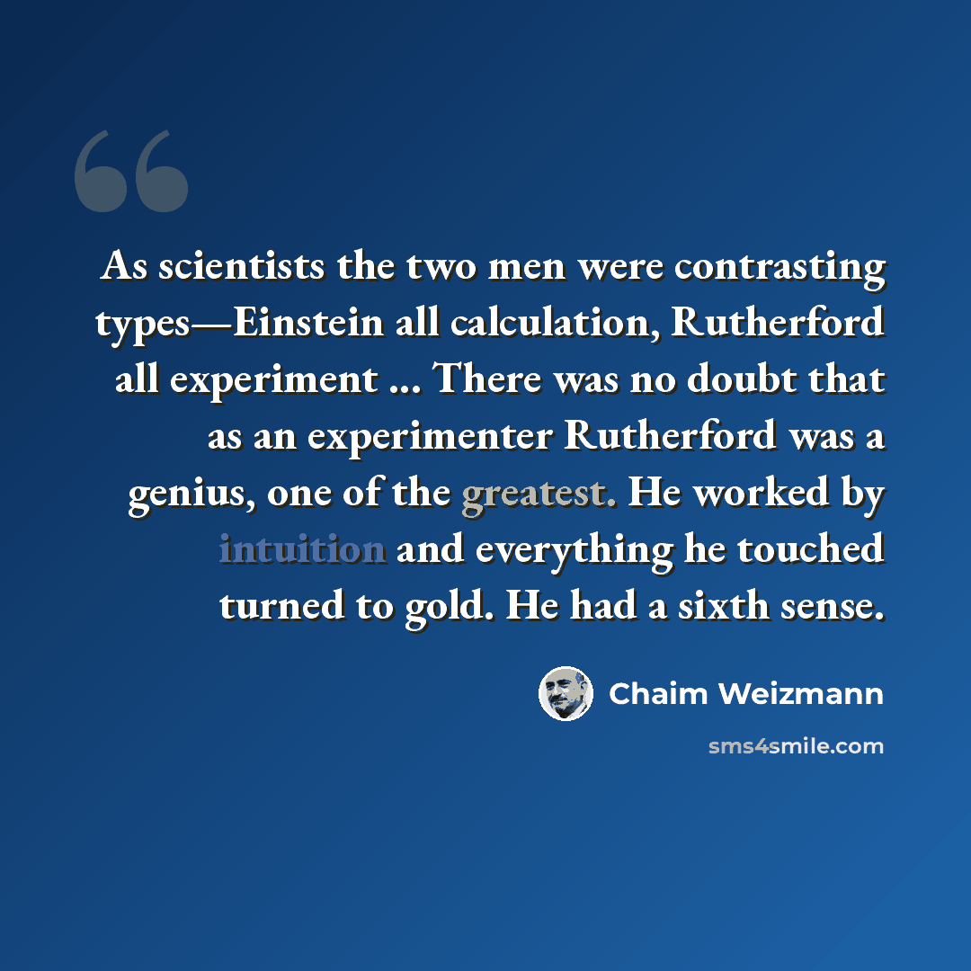 “As scientists the two men were contrasting types—Einstein all calculation, Rutherford all experiment ... There was no doubt that as an experimenter Rutherford was a genius, one of the greatest. He worked by intuition and everything he touched turned to gold. He had a sixth sense.” quote by Chaim Weizmann