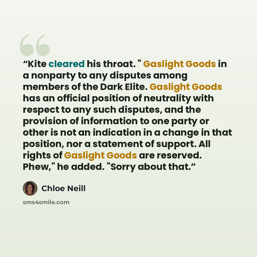 “Kite cleared his throat. " Gaslight Goods in a nonparty to any disputes among members of the Dark Elite. Gaslight Goods has an official position of neutrality with respect to any such disputes, and the provision of information to one party or other is not an indication in a change in that…” quote by Chloe Neill