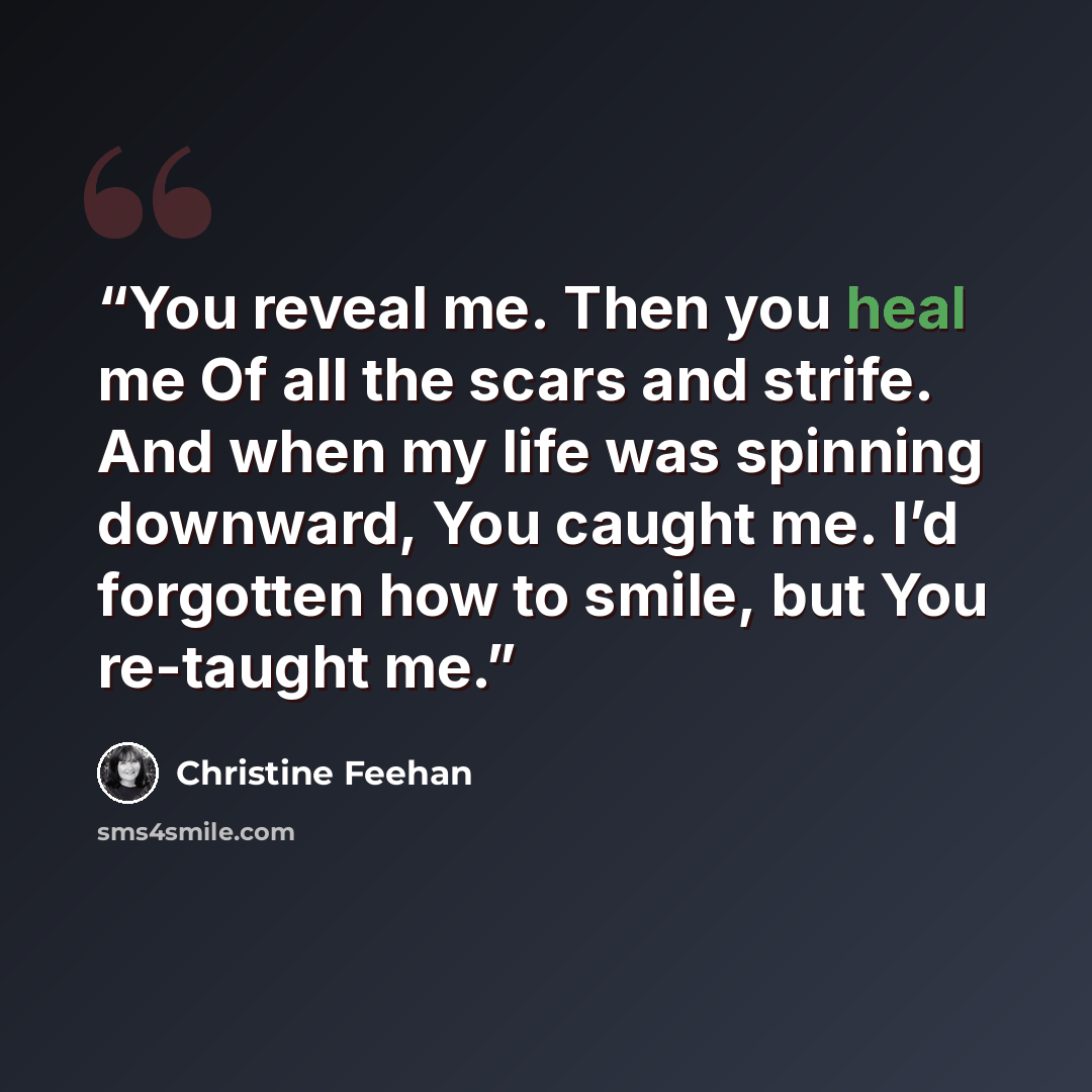 “You reveal me. Then you heal me Of all the scars and strife. And when my life was spinning downward, You caught me. I’d forgotten how to smile, but You re-taught me.” quote by Christine Feehan
